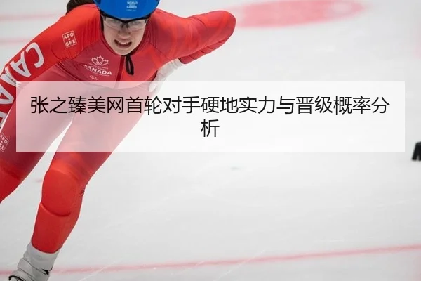 张之臻美网首轮对手硬地实力与晋级概率分析